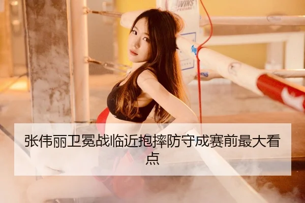张伟丽卫冕战临近抱摔防守成赛前最大看点